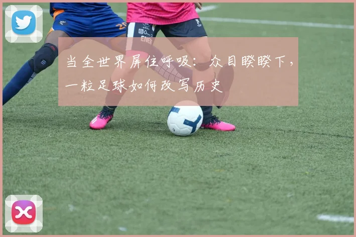 当全世界屏住呼吸：众目睽睽下，一粒足球如何改写历史