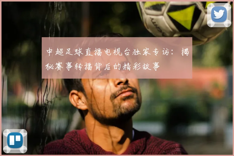 中超足球直播电视台独家专访：揭秘赛事转播背后的精彩故事