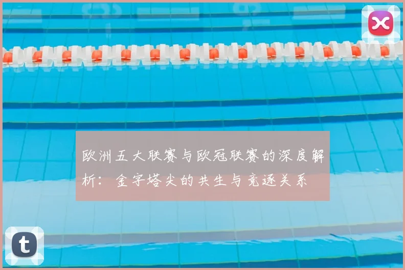 欧洲五大联赛与欧冠联赛的深度解析：金字塔尖的共生与竞逐关系