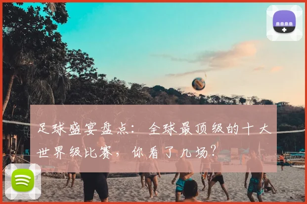 足球盛宴盘点：全球最顶级的十大世界级比赛，你看了几场？