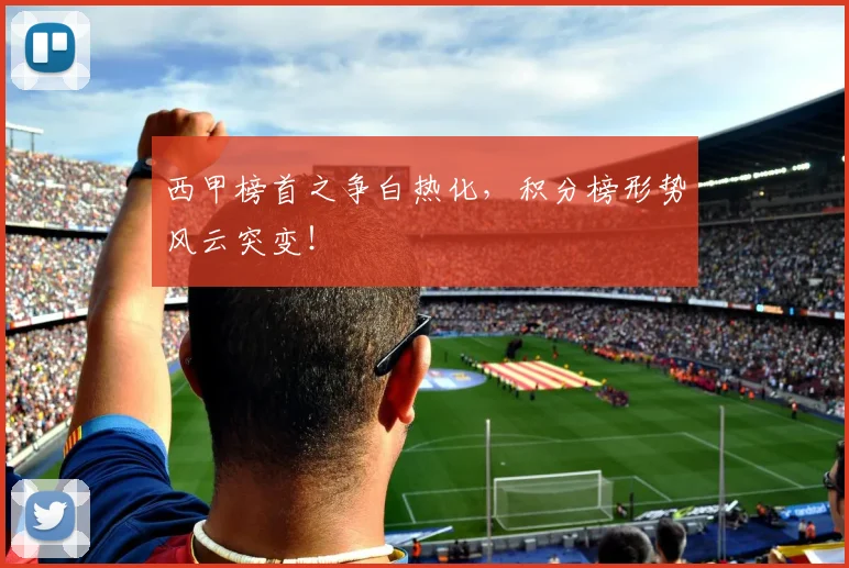 西甲榜首之争白热化，积分榜形势风云突变！