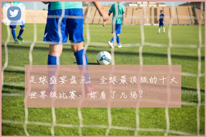 足球盛宴盘点：全球最顶级的十大世界级比赛，你看了几场？